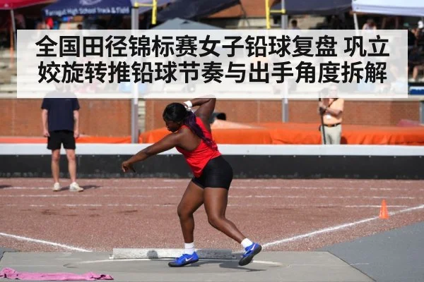 全国田径锦标赛女子铅球复盘 巩立姣旋转推铅球节奏与出手角度拆解