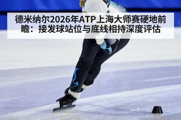 德米纳尔2026年ATP上海大师赛硬地前瞻：接发球站位与底线相持深度评估