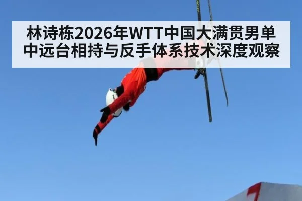 林诗栋2026年WTT中国大满贯男单中远台相持与反手体系技术深度观察